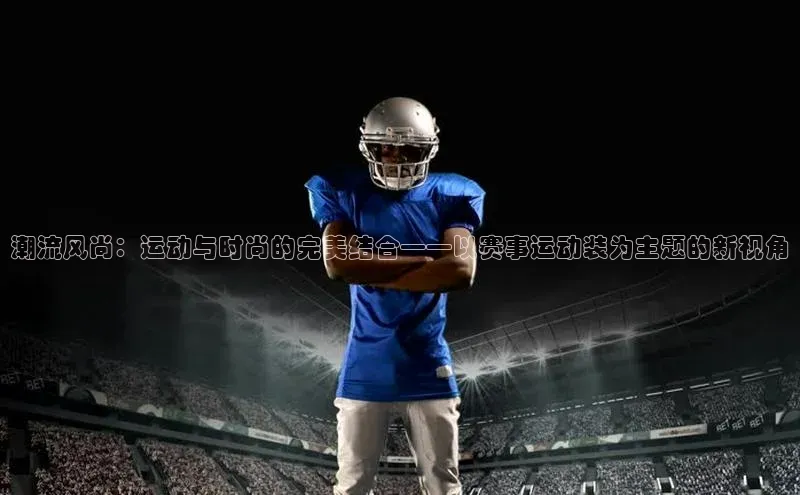 门徒娱乐平台登录入口阿里尔公司潮流风尚：运动与时尚的完美结合——以赛事运动装为主题的新视角