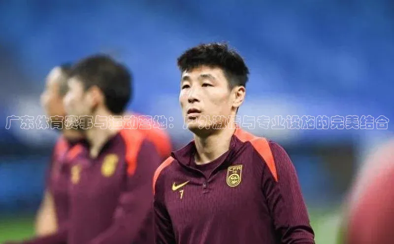 广东体育赛事与运动营地：户外激情与专业设施的完美结合