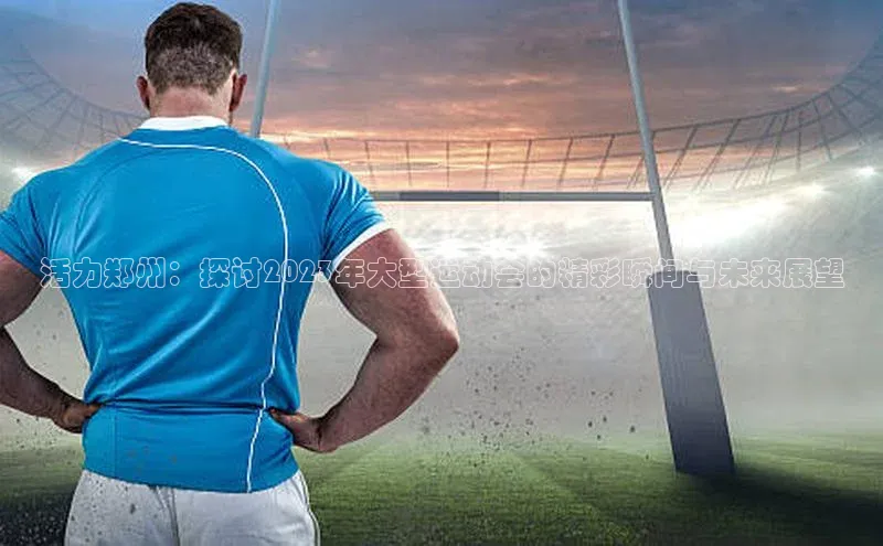 活力郑州：探讨2023年大型运动会的精彩瞬间与未来展望